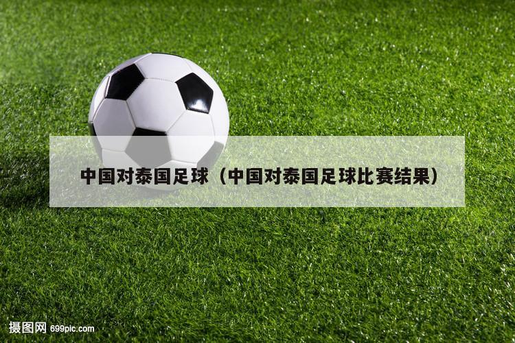 中国对泰国足球（中国对泰国足球比赛结果）